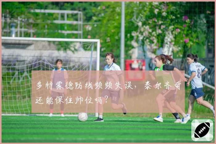 多特蒙德防线频频失误，泰尔齐奇还能保住帅位吗？