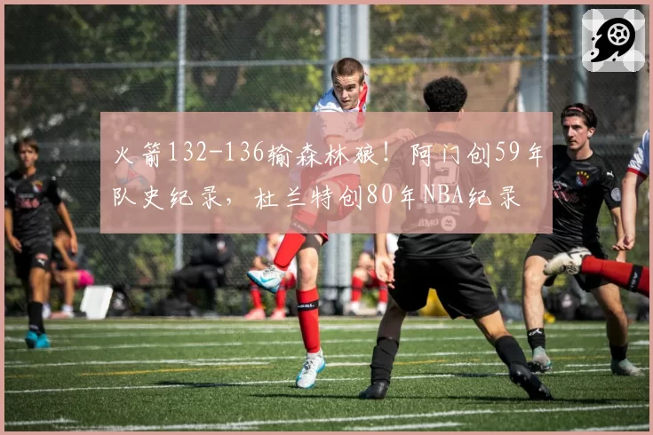 火箭132-136输森林狼！阿门创59年队史纪录，杜兰特创80年NBA纪录