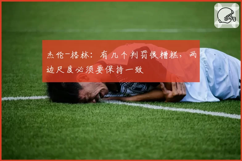 杰伦-格林：有几个判罚很糟糕，两边尺度必须要保持一致