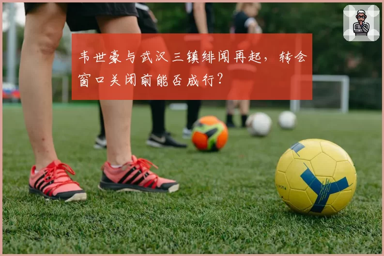 韦世豪与武汉三镇绯闻再起，转会窗口关闭前能否成行？