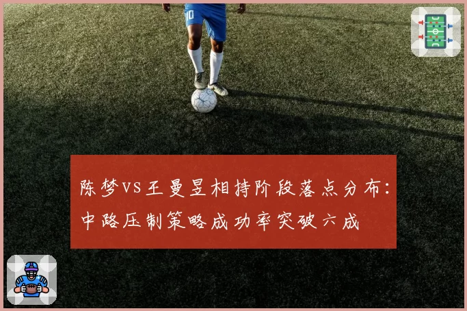 陈梦vs王曼昱相持阶段落点分布:中路压制策略成功率突破六成