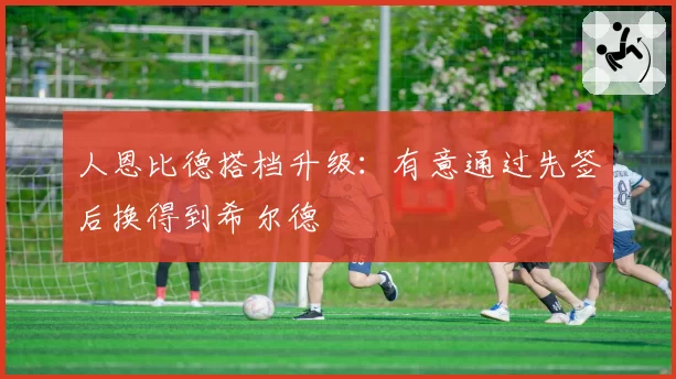人恩比德搭档升级：有意通过先签后换得到希尔德