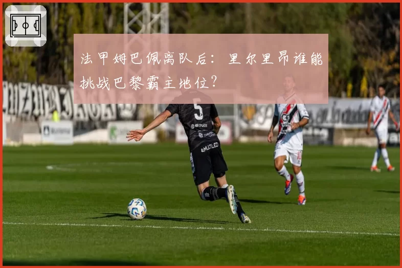 法甲姆巴佩离队后:里尔里昂谁能挑战巴黎霸主地位?
