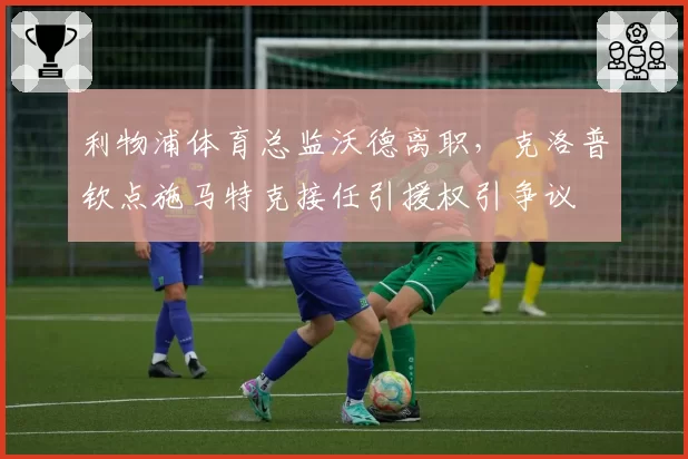 利物浦体育总监沃德离职，克洛普钦点施马特克接任引援权引争议