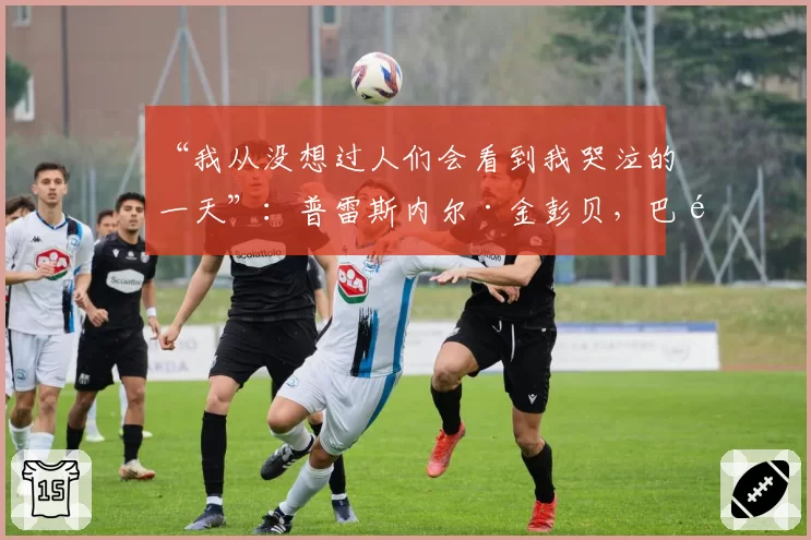 “我从没想过人们会看到我哭泣的一天”：普雷斯内尔·金彭贝，巴黎圣日耳曼传奇的自白——2026年5月20日