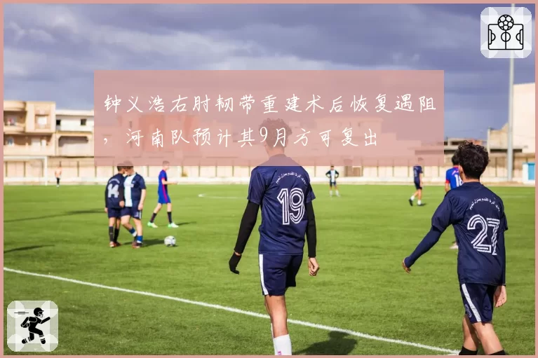 钟义浩右肘韧带重建术后恢复遇阻，河南队预计其9月方可复出
