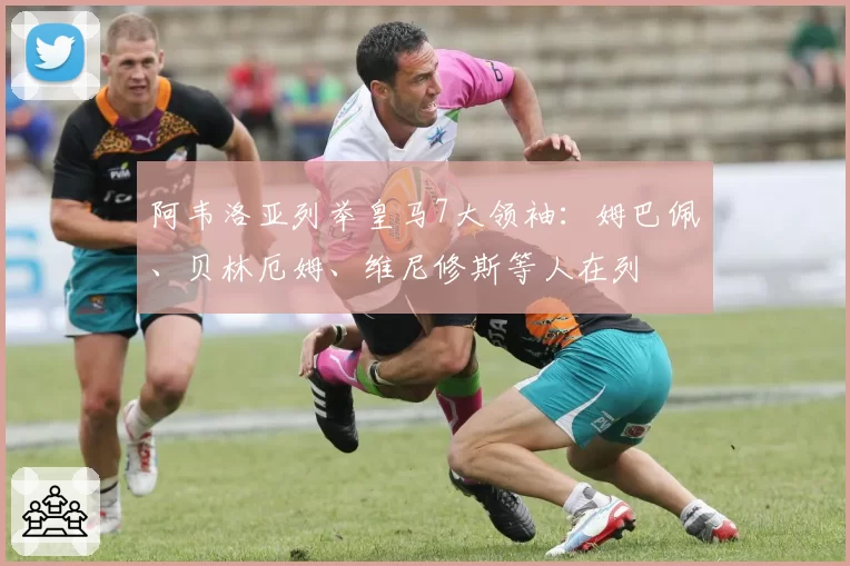 阿韦洛亚列举皇马7大领袖：姆巴佩、贝林厄姆、维尼修斯等人在列