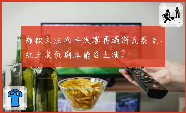 郑钦文法网半决赛再遇斯瓦泰克，红土复仇剧本能否上演？