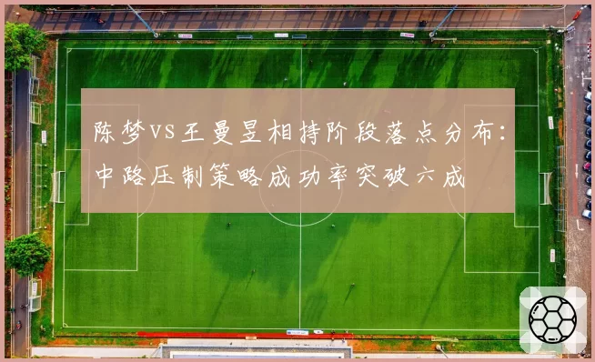 陈梦vs王曼昱相持阶段落点分布:中路压制策略成功率突破六成