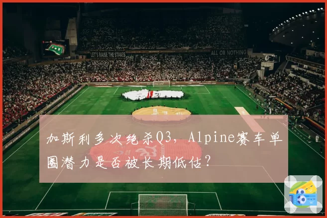 加斯利多次绝杀Q3,Alpine赛车单圈潜力是否被长期低估?