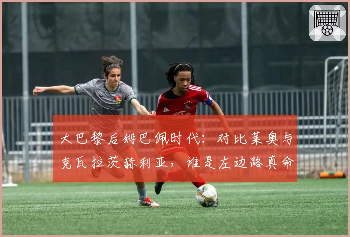 大巴黎后姆巴佩时代：对比莱奥与克瓦拉茨赫利亚，谁是左边路真命天子？