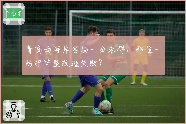 青岛西海岸客场一分未得,邵佳一防守阵型改造失败?