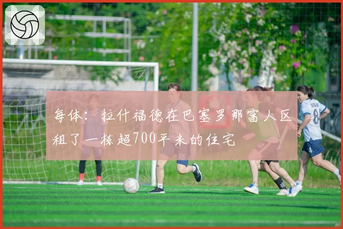 每体：拉什福德在巴塞罗那富人区租了一栋超700平米的住宅