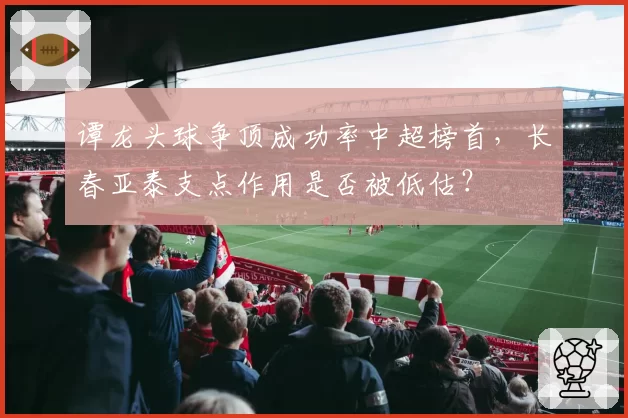 谭龙头球争顶成功率中超榜首，长春亚泰支点作用是否被低估？
