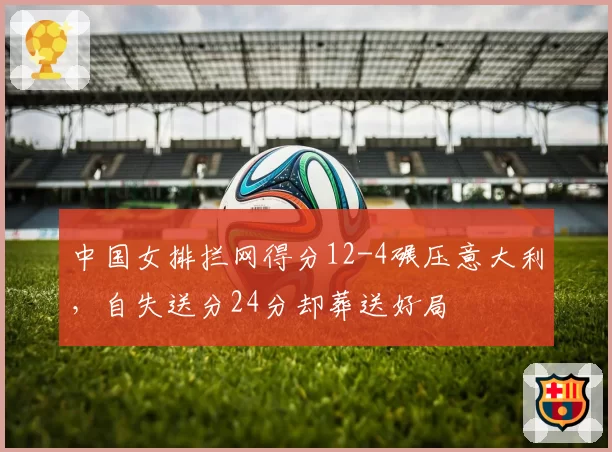 中国女排拦网得分12-4碾压意大利，自失送分24分却葬送好局