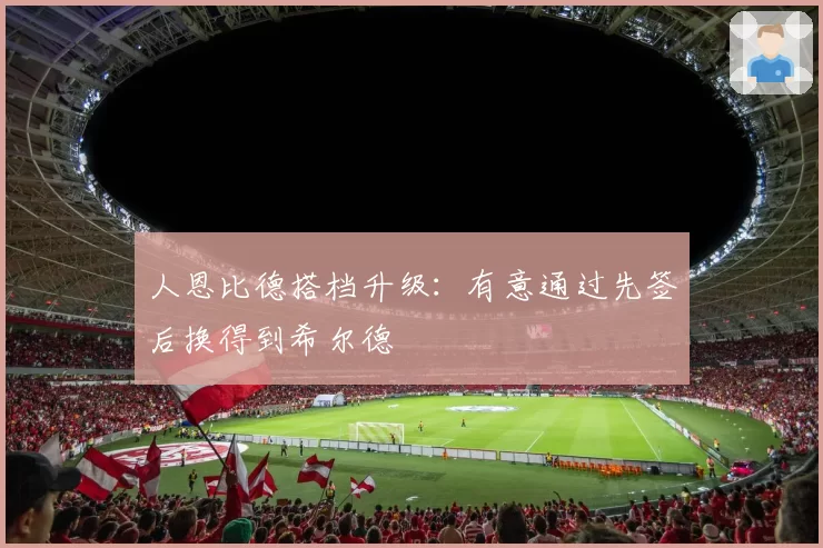 人恩比德搭档升级：有意通过先签后换得到希尔德
