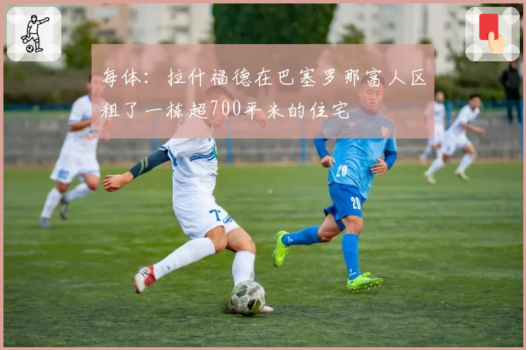 每体:拉什福德在巴塞罗那富人区租了一栋超700平米的住宅