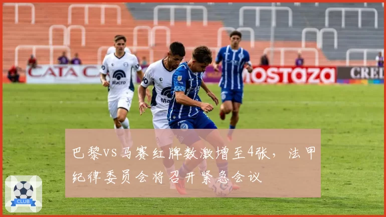 巴黎vs马赛红牌数激增至4张，法甲纪律委员会将召开紧急会议