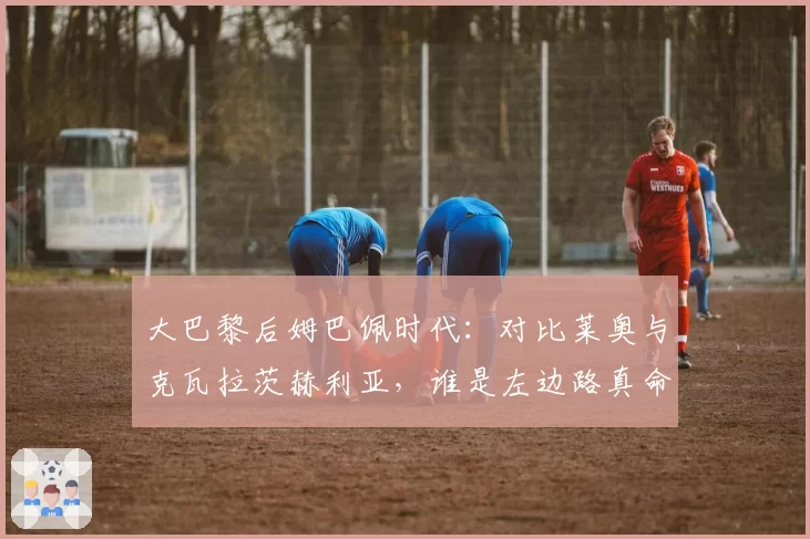 大巴黎后姆巴佩时代：对比莱奥与克瓦拉茨赫利亚，谁是左边路真命天子？