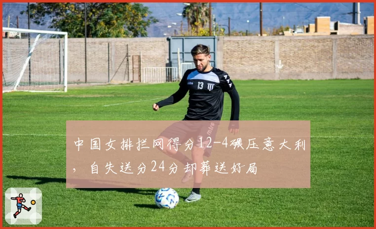 中国女排拦网得分12-4碾压意大利，自失送分24分却葬送好局
