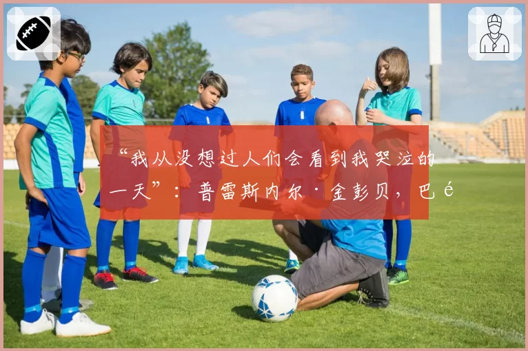 “我从没想过人们会看到我哭泣的一天”：普雷斯内尔·金彭贝，巴黎圣日耳曼传奇的自白——2026年5月20日