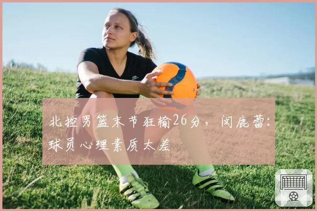 北控男篮末节狂输26分,闵鹿蕾:球员心理素质太差