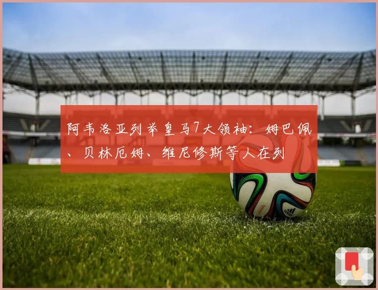 阿韦洛亚列举皇马7大领袖：姆巴佩、贝林厄姆、维尼修斯等人在列