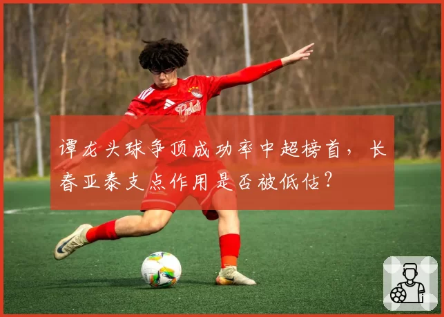 谭龙头球争顶成功率中超榜首，长春亚泰支点作用是否被低估？