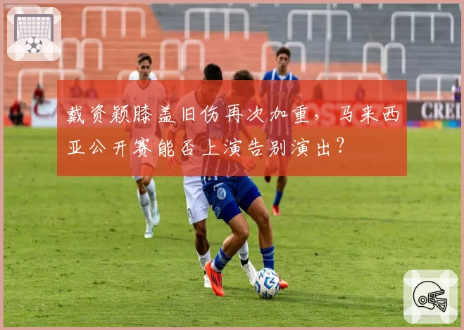戴资颖膝盖旧伤再次加重，马来西亚公开赛能否上演告别演出？