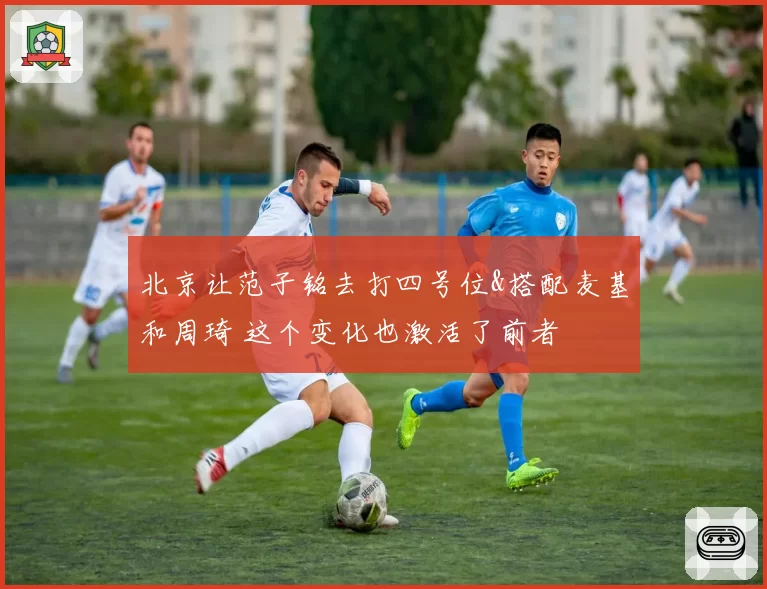 北京让范子铭去打四号位&搭配麦基和周琦 这个变化也激活了前者