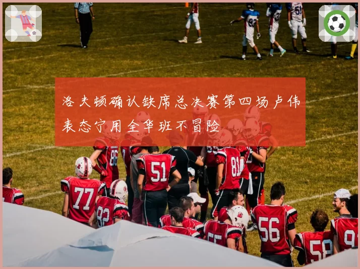 洛夫顿确认缺席总决赛第四场卢伟表态宁用全华班不冒险