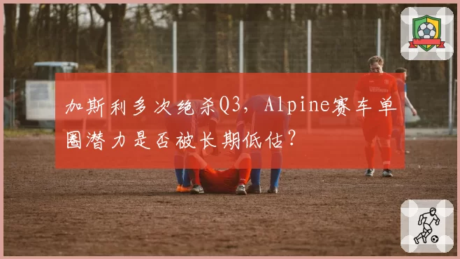 加斯利多次绝杀Q3,Alpine赛车单圈潜力是否被长期低估?