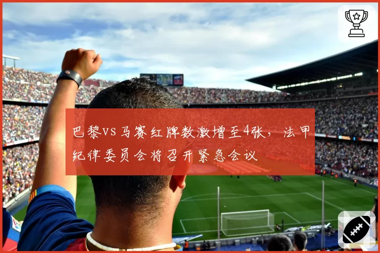 巴黎vs马赛红牌数激增至4张，法甲纪律委员会将召开紧急会议