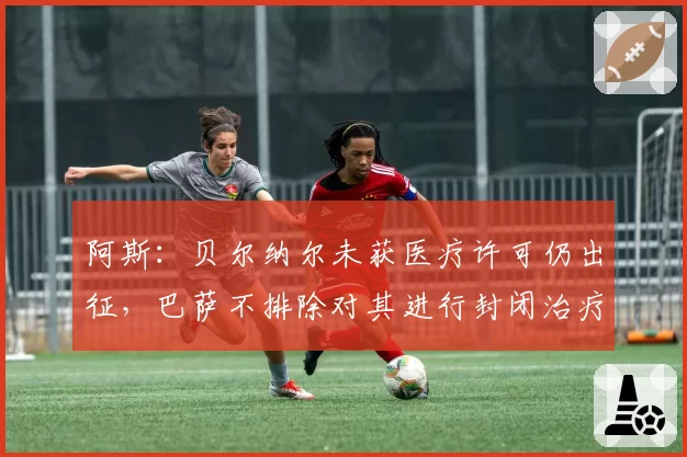 阿斯：贝尔纳尔未获医疗许可仍出征，巴萨不排除对其进行封闭治疗